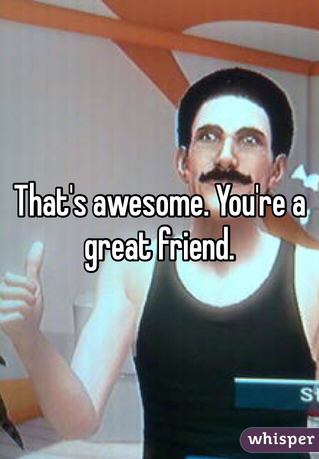 That's awesome. You're a great friend.