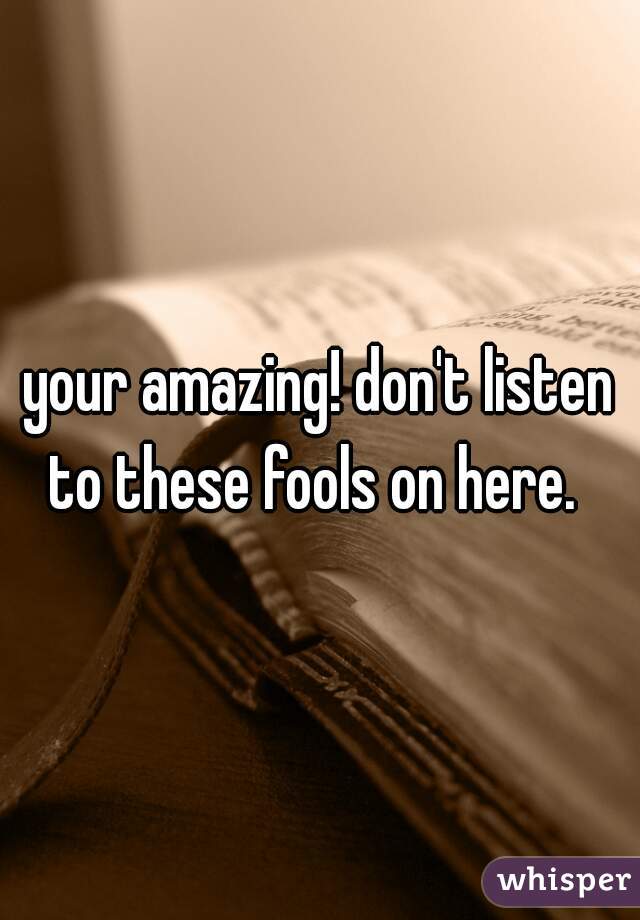 your amazing! don't listen to these fools on here.  