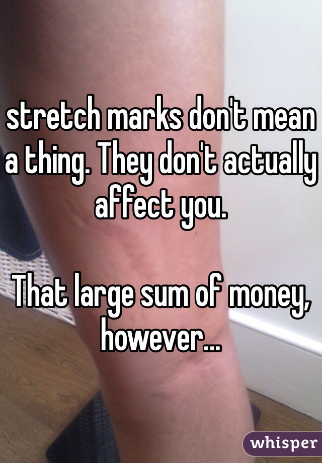 stretch marks don't mean a thing. They don't actually affect you. 

That large sum of money, however...