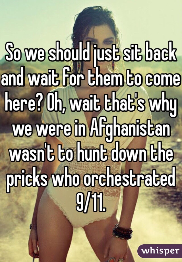 So we should just sit back and wait for them to come here? Oh, wait that's why we were in Afghanistan wasn't to hunt down the pricks who orchestrated 9/11.