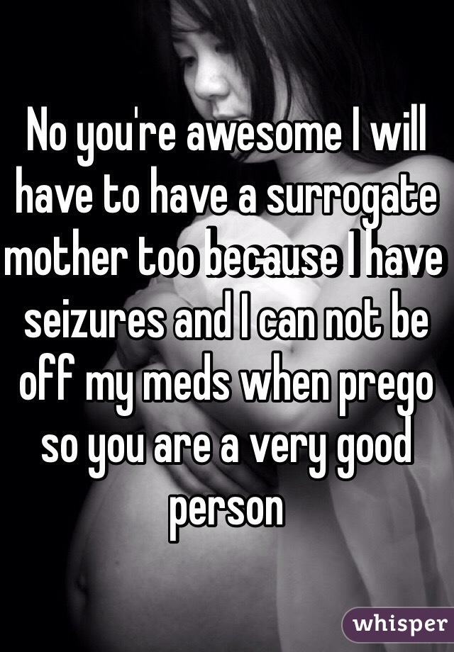 No you're awesome I will have to have a surrogate mother too because I have seizures and I can not be off my meds when prego so you are a very good person 