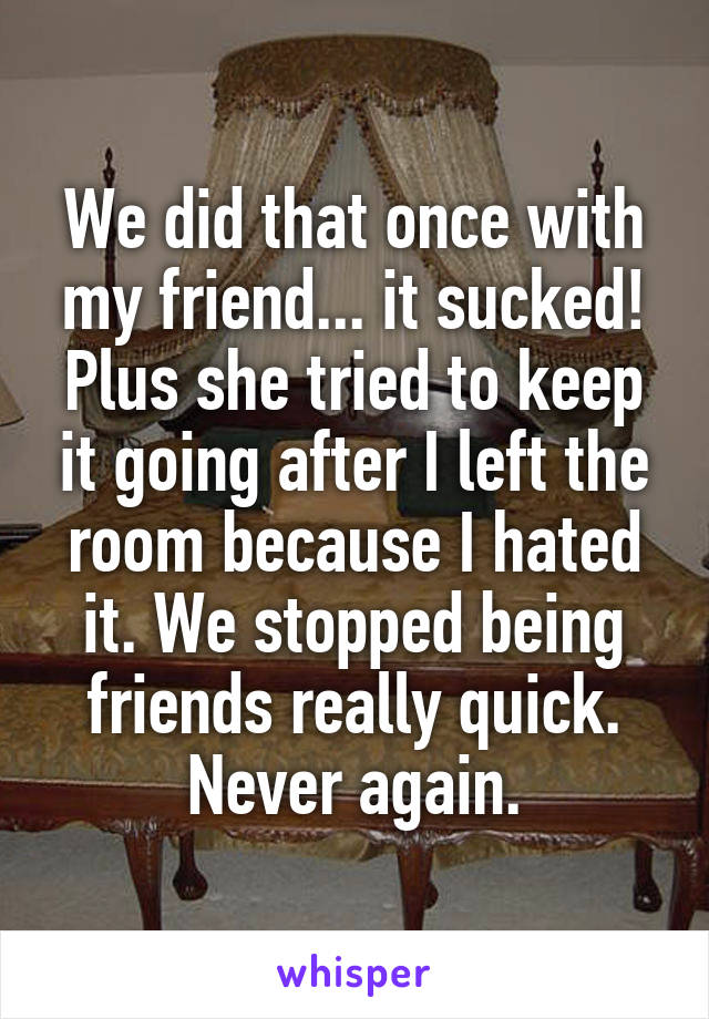 We did that once with my friend... it sucked! Plus she tried to keep it going after I left the room because I hated it. We stopped being friends really quick. Never again.