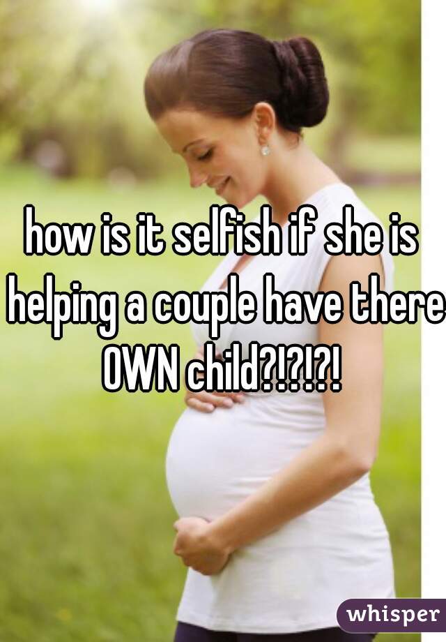 how is it selfish if she is helping a couple have there OWN child?!?!?! 