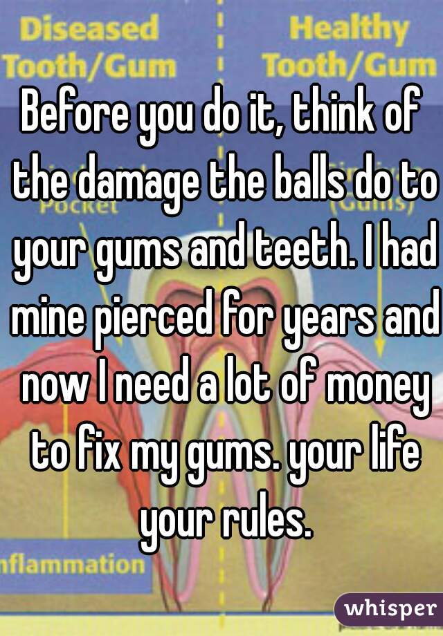 Before you do it, think of the damage the balls do to your gums and teeth. I had mine pierced for years and now I need a lot of money to fix my gums. your life your rules.