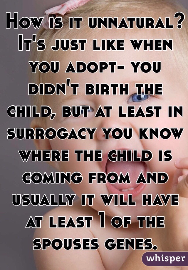 How is it unnatural? It's just like when you adopt- you didn't birth the child, but at least in surrogacy you know where the child is coming from and usually it will have at least 1 of the spouses genes. 