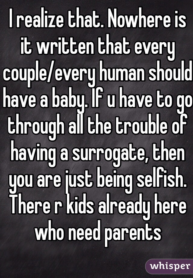 I realize that. Nowhere is it written that every couple/every human should have a baby. If u have to go through all the trouble of having a surrogate, then you are just being selfish. There r kids already here who need parents