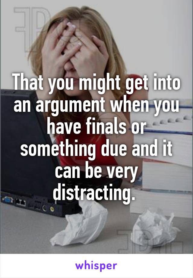 That you might get into an argument when you have finals or something due and it can be very distracting. 