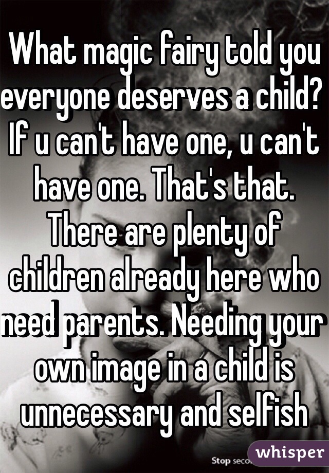 What magic fairy told you everyone deserves a child? If u can't have one, u can't have one. That's that. There are plenty of children already here who need parents. Needing your own image in a child is unnecessary and selfish 