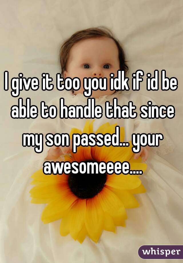 I give it too you idk if id be able to handle that since my son passed... your awesomeeee....