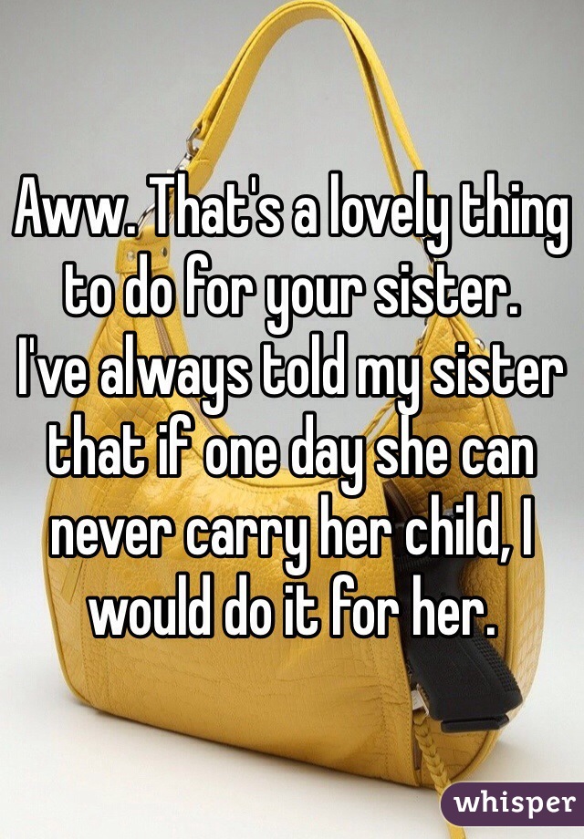 Aww. That's a lovely thing to do for your sister. 
I've always told my sister that if one day she can never carry her child, I would do it for her. 