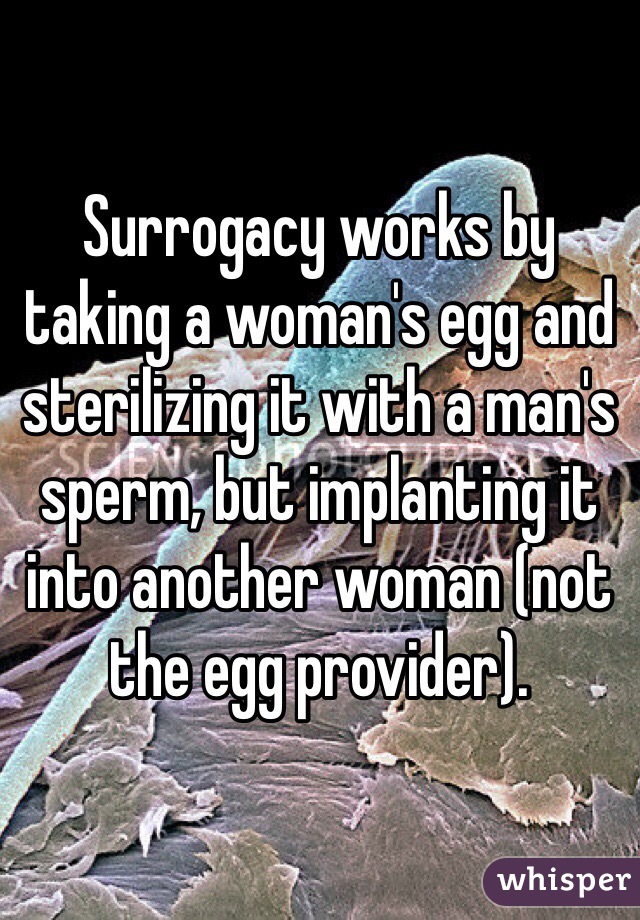 Surrogacy works by taking a woman's egg and sterilizing it with a man's sperm, but implanting it into another woman (not the egg provider).