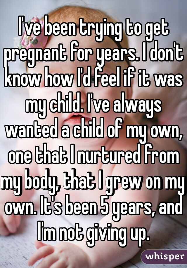 I've been trying to get pregnant for years. I don't know how I'd feel if it was my child. I've always wanted a child of my own, one that I nurtured from my body, that I grew on my own. It's been 5 years, and I'm not giving up. 