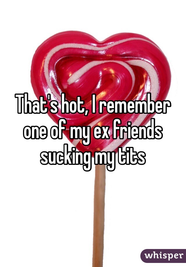 That's hot, I remember one of my ex friends sucking my tits