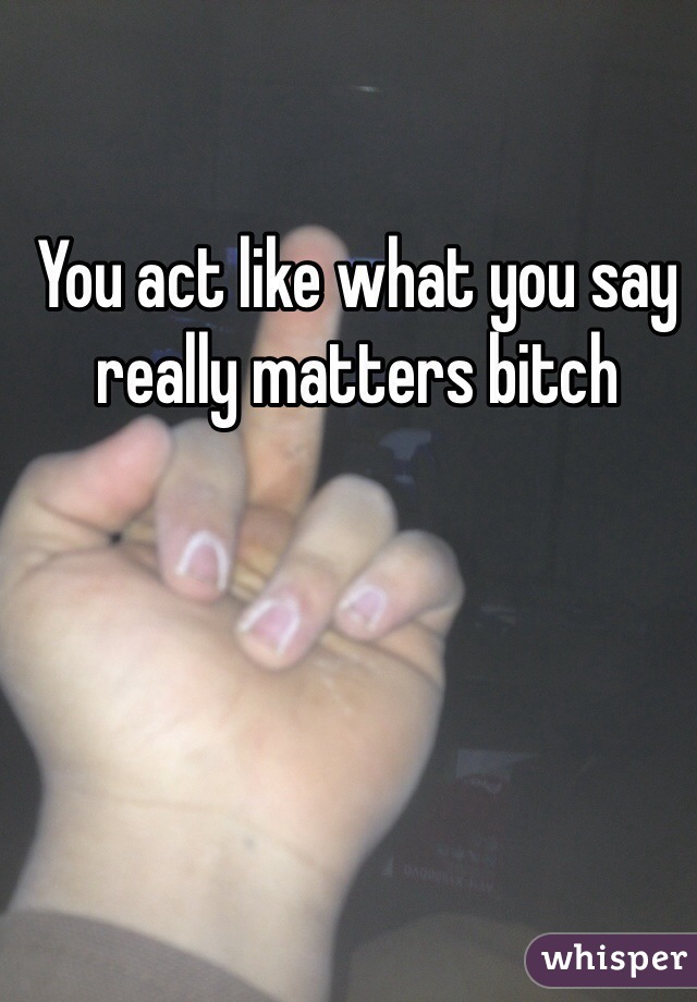 You act like what you say really matters bitch 