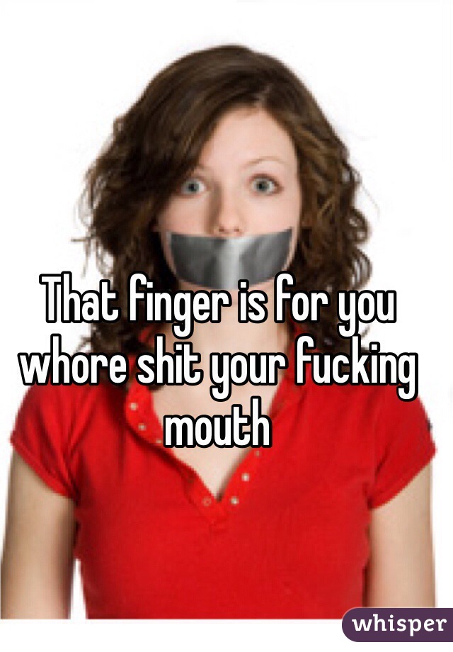 That finger is for you whore shit your fucking mouth 