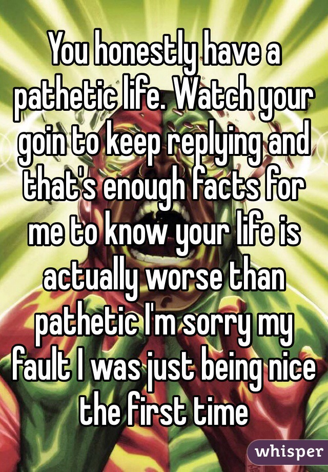 You honestly have a pathetic life. Watch your goin to keep replying and that's enough facts for me to know your life is actually worse than pathetic I'm sorry my fault I was just being nice the first time 