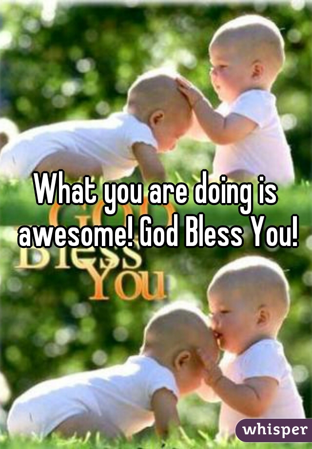 What you are doing is awesome! God Bless You!