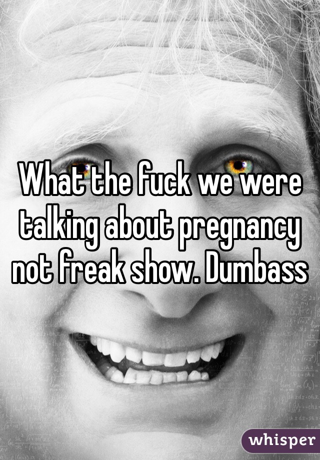 What the fuck we were talking about pregnancy not freak show. Dumbass