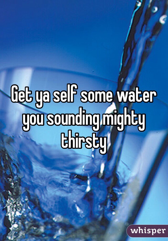 Get ya self some water you sounding mighty thirsty 