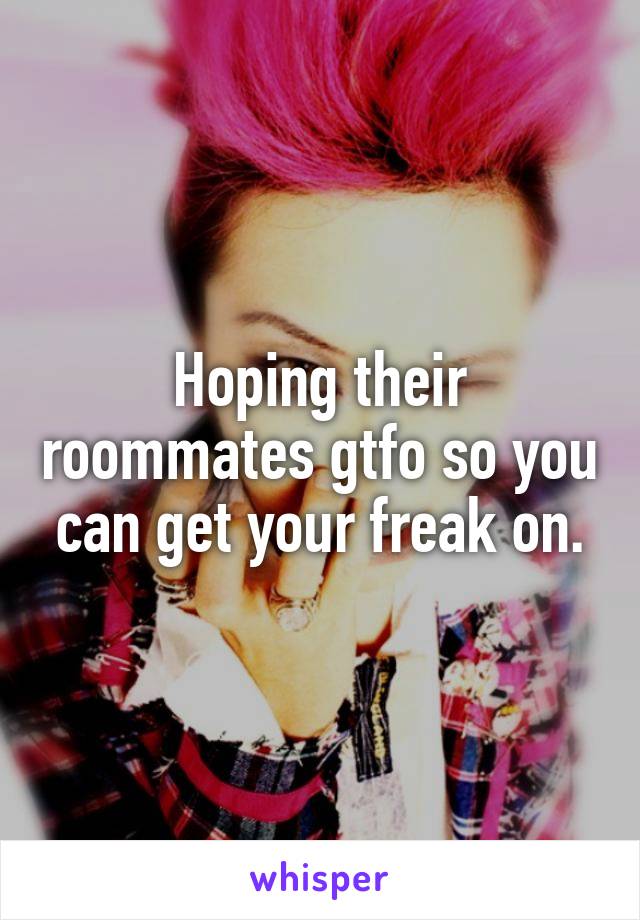 Hoping their roommates gtfo so you can get your freak on.