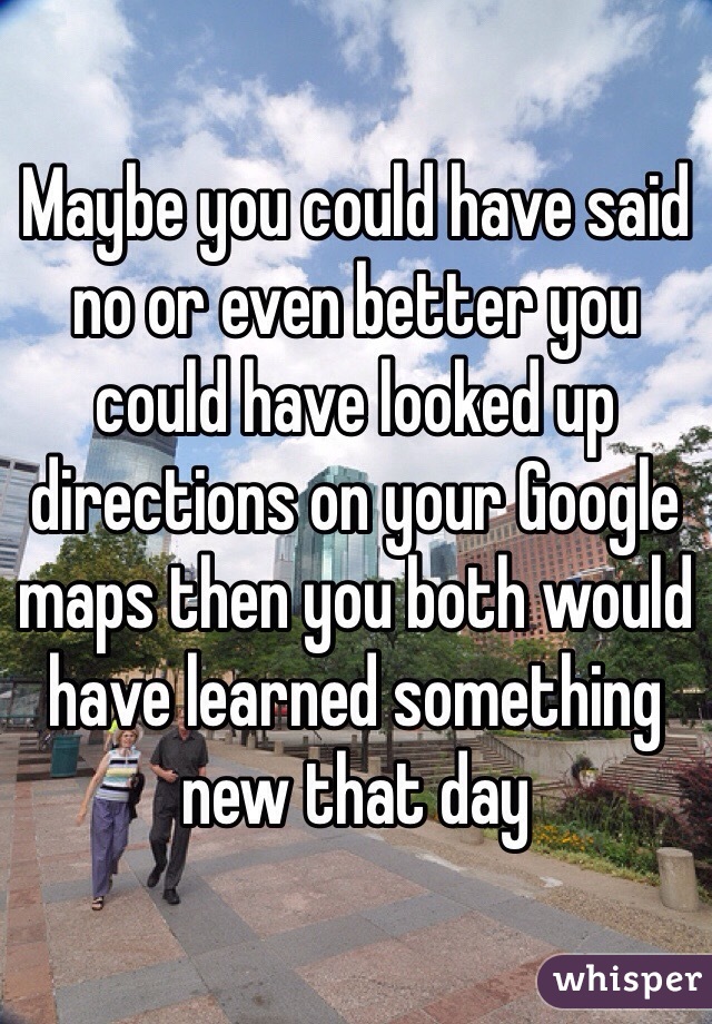 Maybe you could have said no or even better you could have looked up directions on your Google maps then you both would have learned something new that day