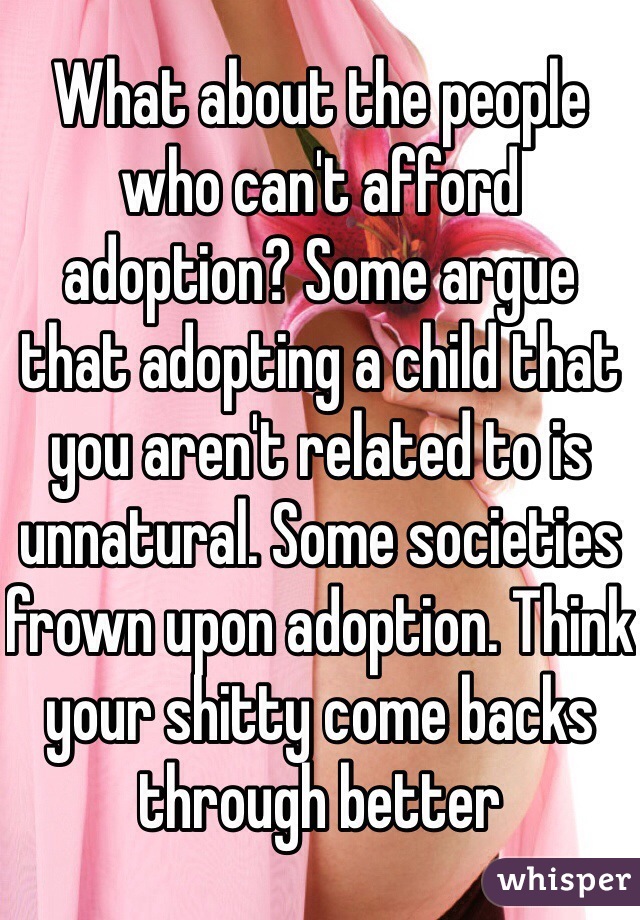 What about the people who can't afford adoption? Some argue that adopting a child that you aren't related to is unnatural. Some societies frown upon adoption. Think your shitty come backs through better 