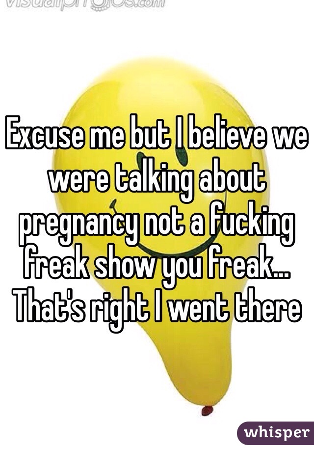 Excuse me but I believe we were talking about pregnancy not a fucking freak show you freak... That's right I went there