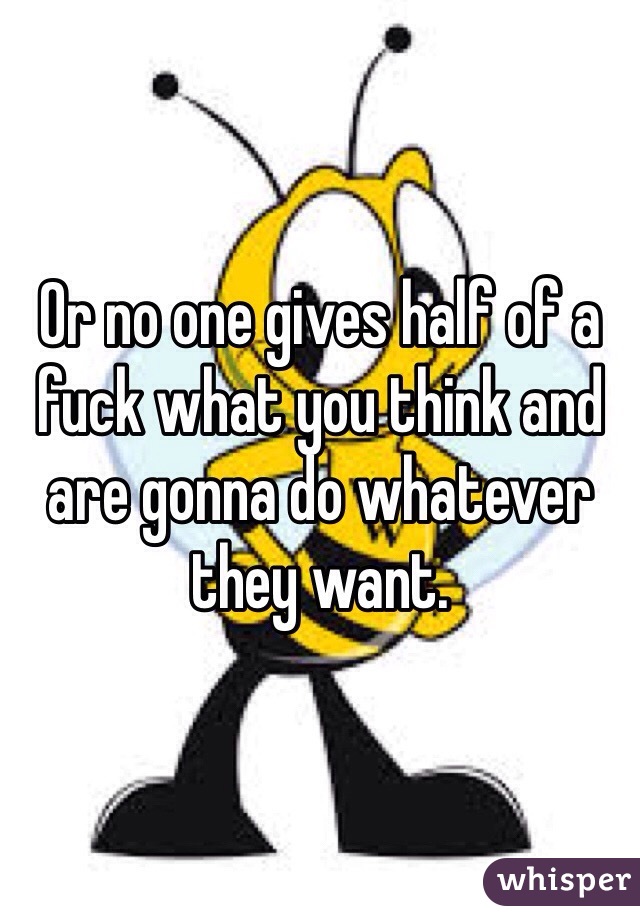 Or no one gives half of a fuck what you think and are gonna do whatever they want. 