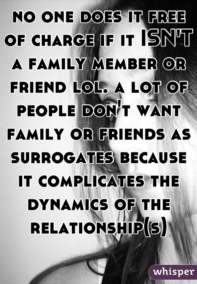 no one does it free of charge if it ISN'T a family member or friend lol. a lot of people don't want family or friends as surrogates because it complicates the dynamics of the relationship(s)