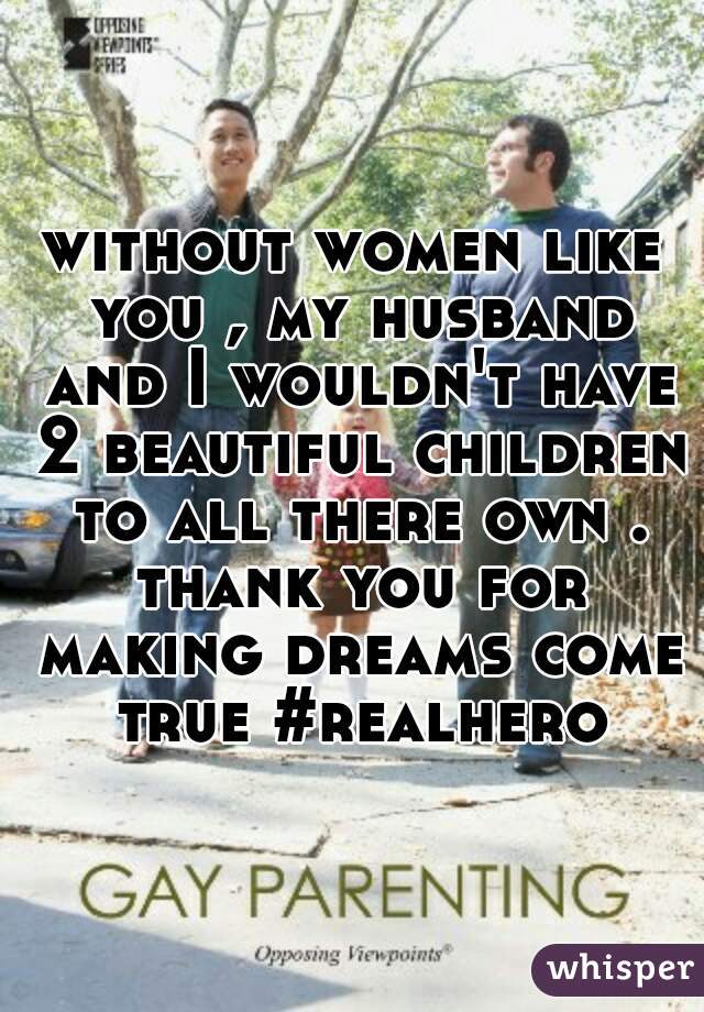 without women like you , my husband and I wouldn't have 2 beautiful children to all there own . thank you for making dreams come true #realhero