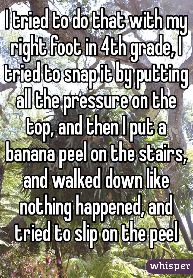 I tried to do that with my right foot in 4th grade, I tried to snap it by putting all the pressure on the top, and then I put a banana peel on the stairs, and walked down like nothing happened, and tried to slip on the peel 