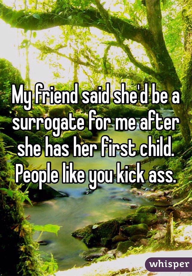 My friend said she'd be a surrogate for me after she has her first child. People like you kick ass. 