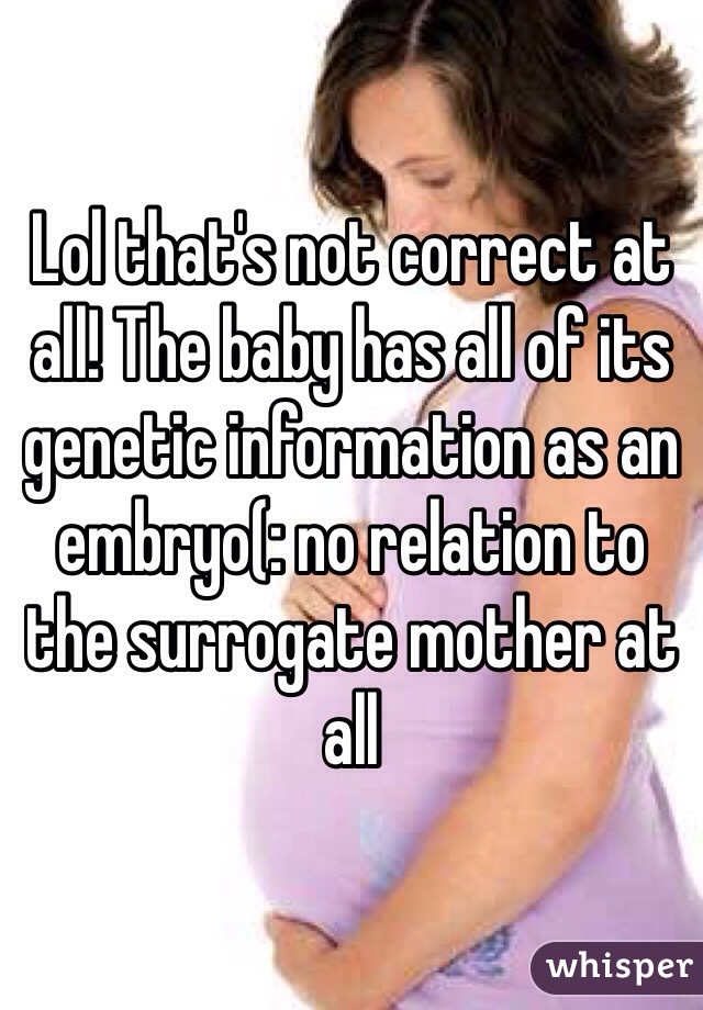 Lol that's not correct at all! The baby has all of its genetic information as an embryo(: no relation to the surrogate mother at all