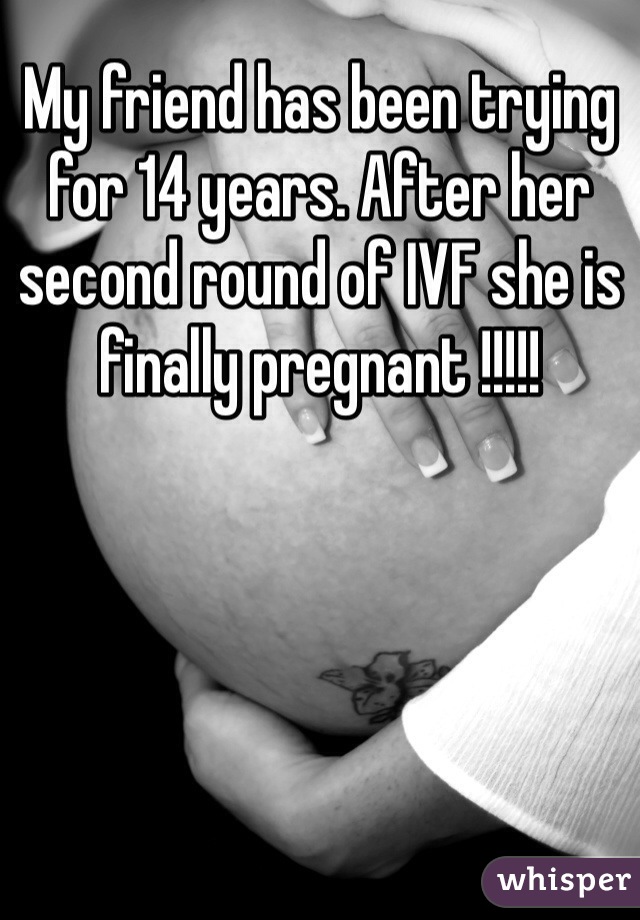 My friend has been trying for 14 years. After her second round of IVF she is finally pregnant !!!!!