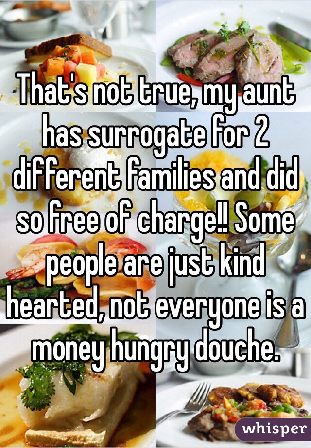 That's not true, my aunt has surrogate for 2 different families and did so free of charge!! Some people are just kind hearted, not everyone is a money hungry douche. 