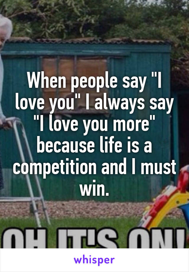 When people say "I love you" I always say "I love you more" because life is a competition and I must win.