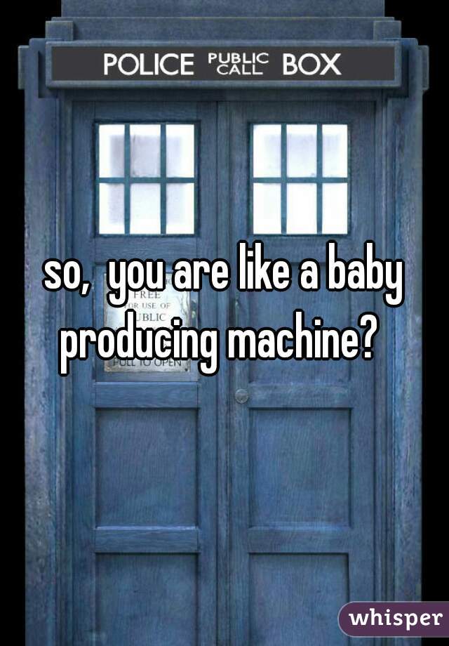 so,  you are like a baby producing machine?  