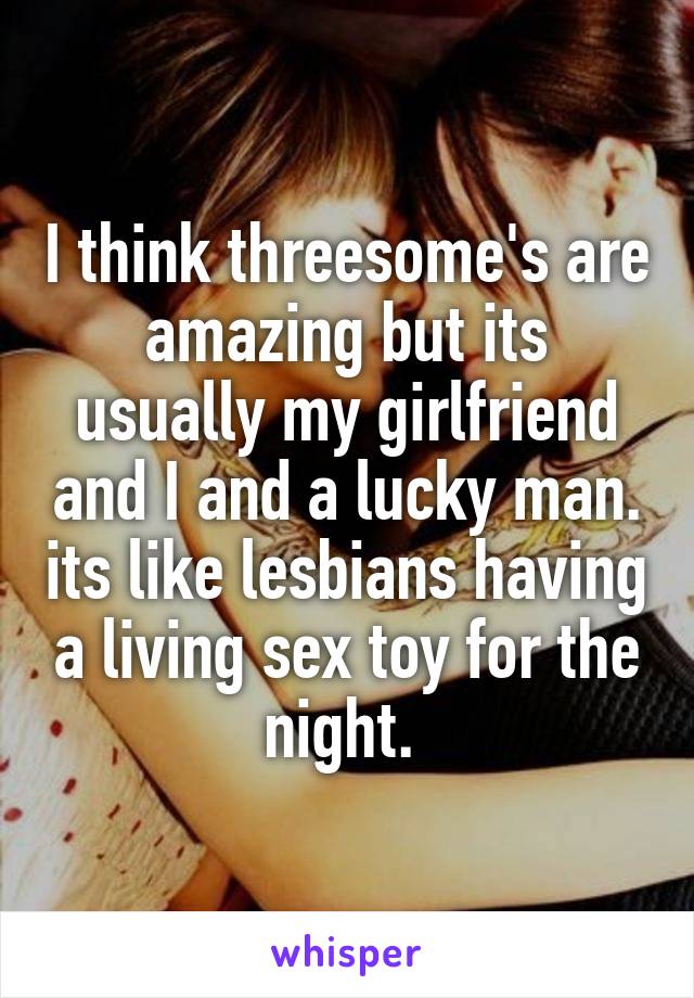 I think threesome's are amazing but its usually my girlfriend and I and a lucky man. its like lesbians having a living sex toy for the night. 