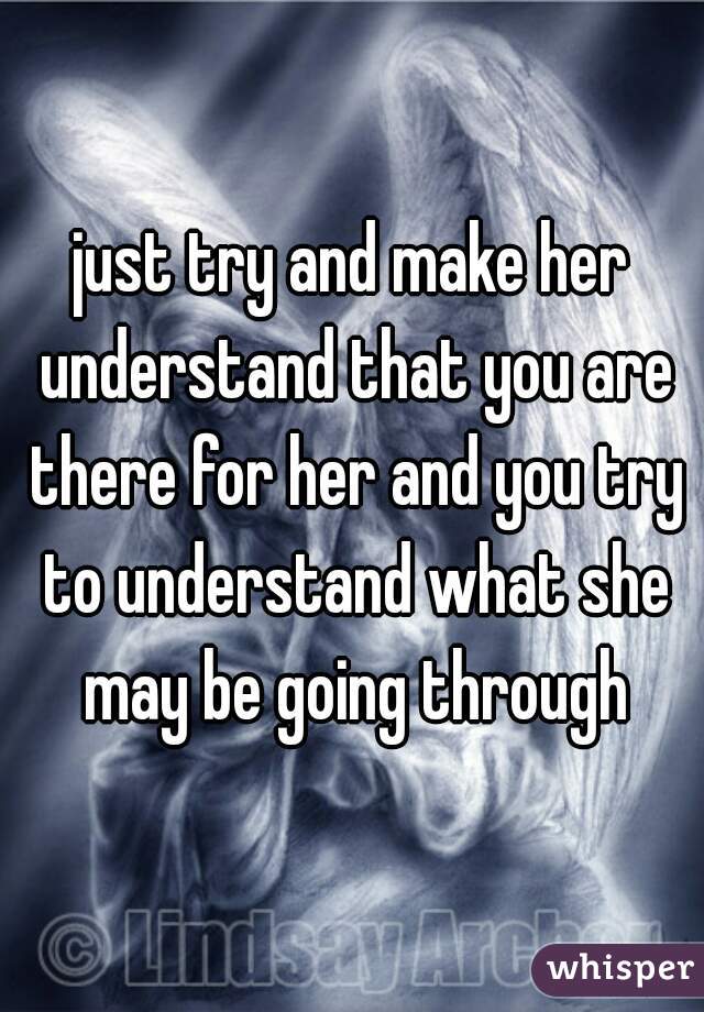 just try and make her understand that you are there for her and you try to understand what she may be going through