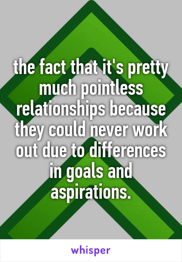 the fact that it's pretty much pointless relationships because they could never work out due to differences in goals and aspirations.