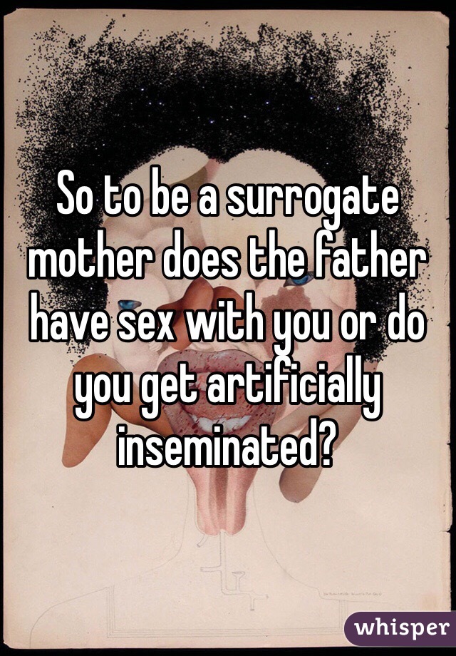 So to be a surrogate mother does the father have sex with you or do you get artificially inseminated?