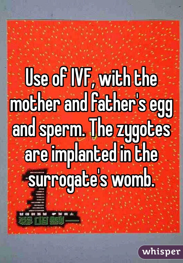 Use of IVF, with the mother and father's egg and sperm. The zygotes are implanted in the surrogate's womb.