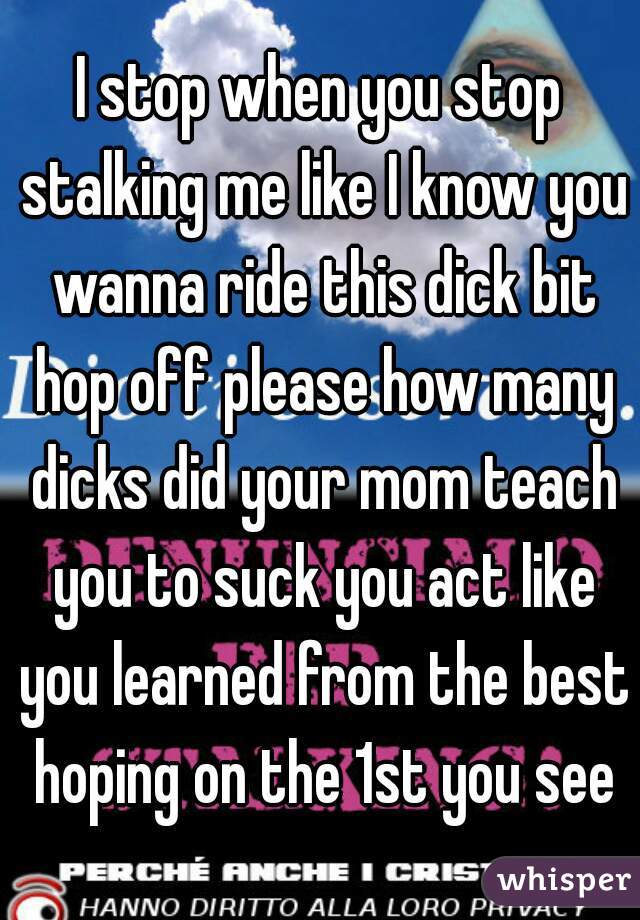 I stop when you stop stalking me like I know you wanna ride this dick bit hop off please how many dicks did your mom teach you to suck you act like you learned from the best hoping on the 1st you see