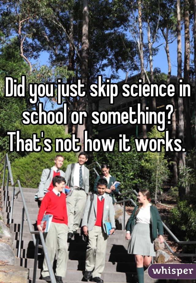 Did you just skip science in school or something? That's not how it works. 