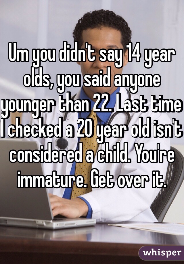 Um you didn't say 14 year olds, you said anyone younger than 22. Last time I checked a 20 year old isn't considered a child. You're immature. Get over it.