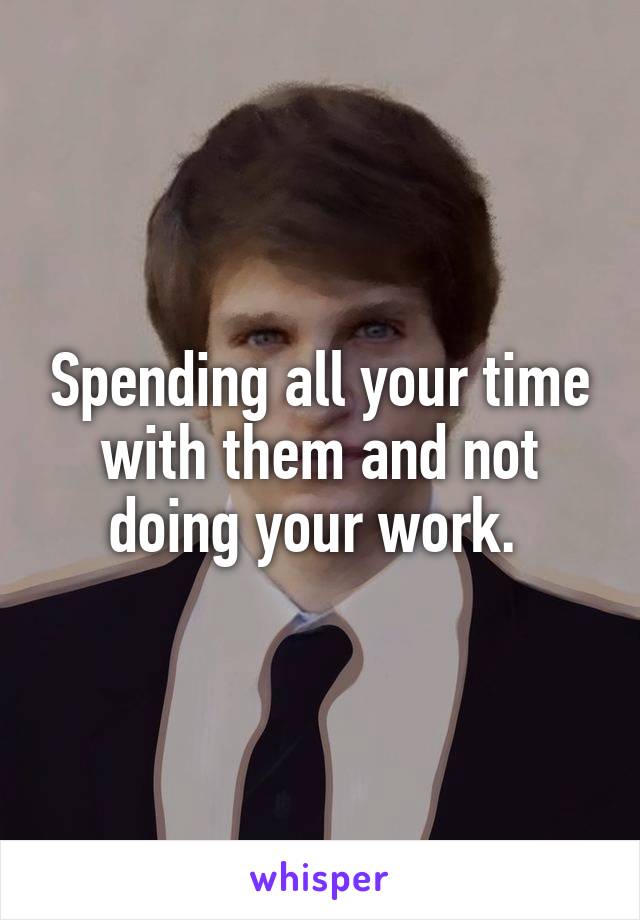 Spending all your time with them and not doing your work. 