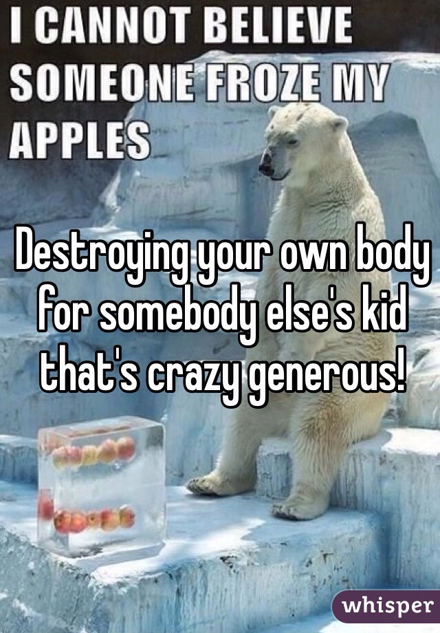 Destroying your own body for somebody else's kid that's crazy generous! 