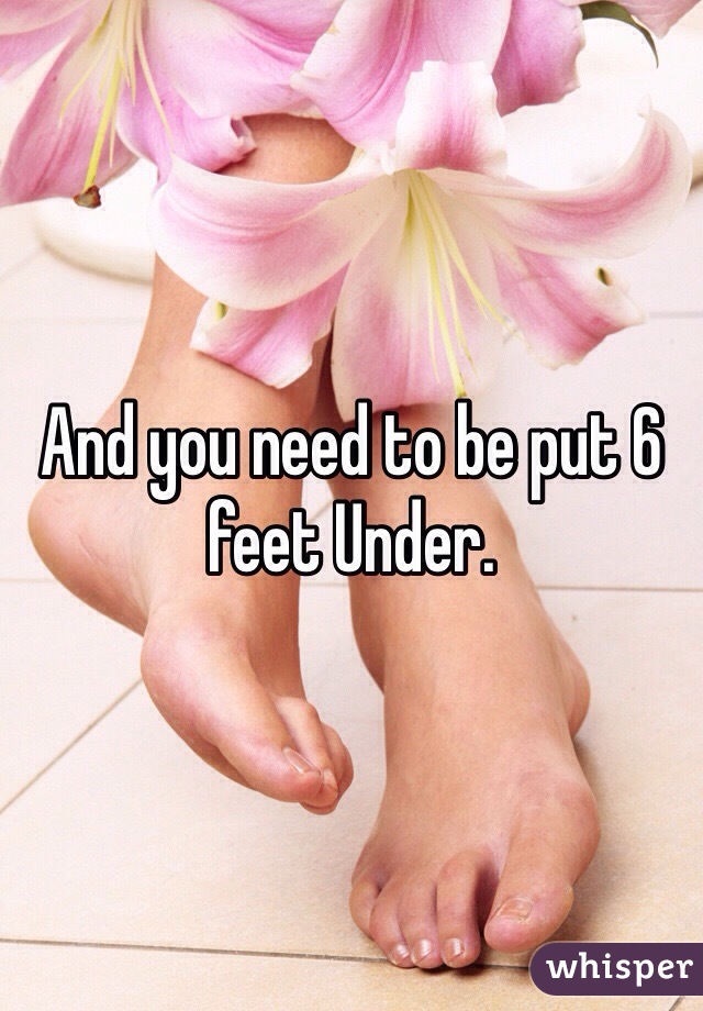 And you need to be put 6 feet Under. 