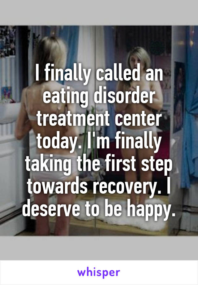 I finally called an eating disorder treatment center today. I'm finally taking the first step towards recovery. I deserve to be happy.