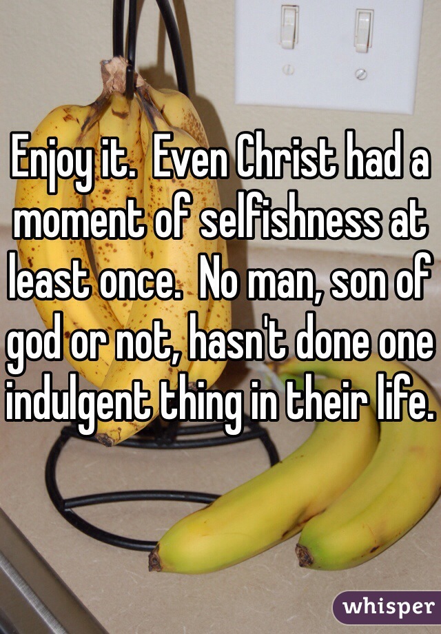 Enjoy it.  Even Christ had a moment of selfishness at least once.  No man, son of god or not, hasn't done one indulgent thing in their life.